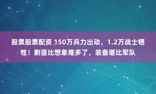 股票股票配资 150万兵力出动，1.2万战士牺牲！剿匪比想象难多了，装备堪比军队