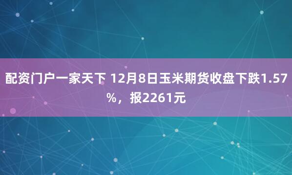 配资门户一家天下 12月8日玉米期货收盘下跌1.57%，报2261元