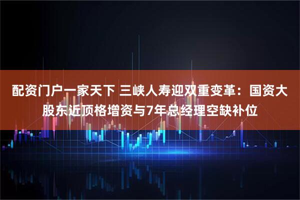 配资门户一家天下 三峡人寿迎双重变革：国资大股东近顶格增资与7年总经理空缺补位