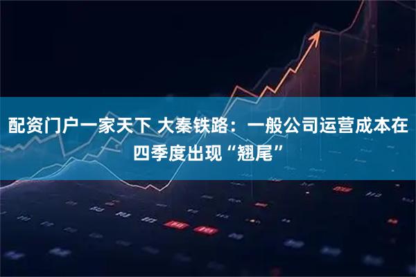 配资门户一家天下 大秦铁路：一般公司运营成本在四季度出现“翘尾”