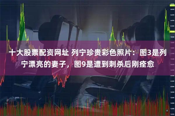 十大股票配资网址 列宁珍贵彩色照片：图3是列宁漂亮的妻子，图9是遭到刺杀后刚痊愈