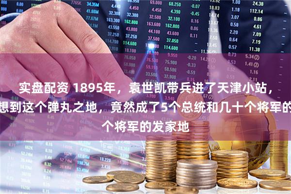 实盘配资 1895年，袁世凯带兵进了天津小站，谁也没想到这个弹丸之地，竟然成了5个总统和几十个将军的发家地