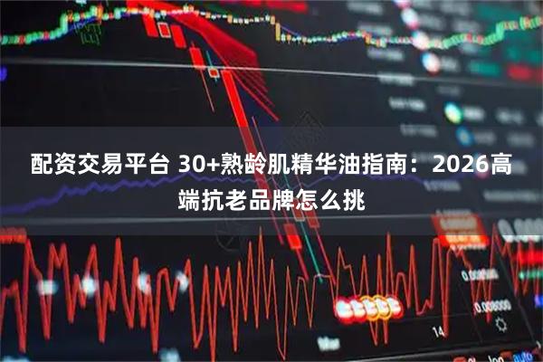 配资交易平台 30+熟龄肌精华油指南：2026高端抗老品牌怎么挑