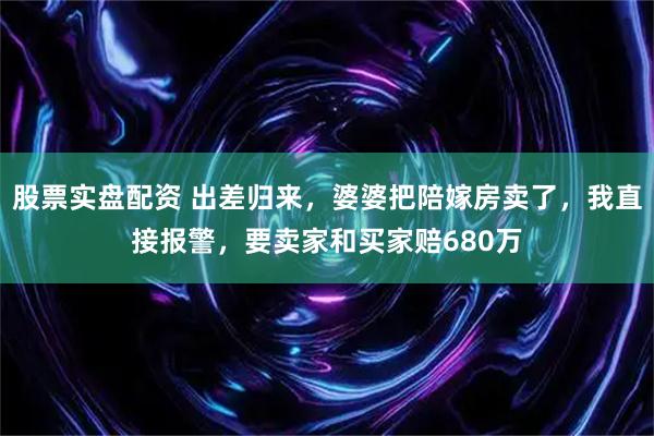 股票实盘配资 出差归来，婆婆把陪嫁房卖了，我直接报警，要卖家和买家赔680万