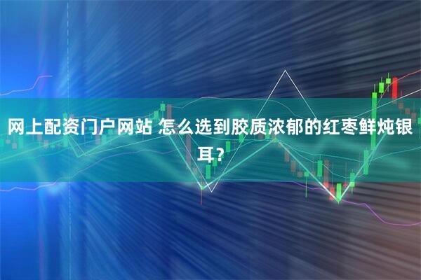 网上配资门户网站 怎么选到胶质浓郁的红枣鲜炖银耳？