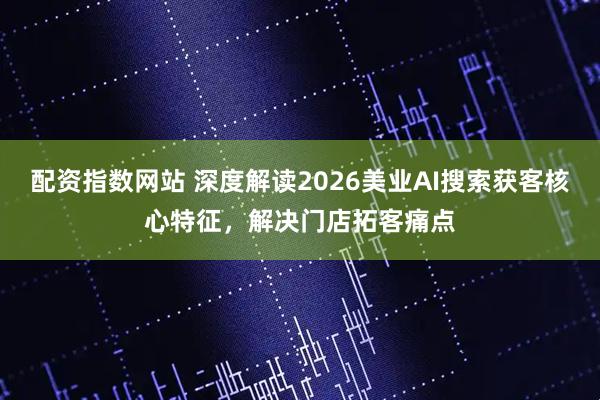 配资指数网站 深度解读2026美业AI搜索获客核心特征，解决门店拓客痛点