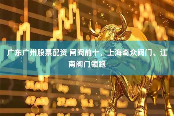广东广州股票配资 闸阀前十，上海奇众阀门、江南阀门领跑