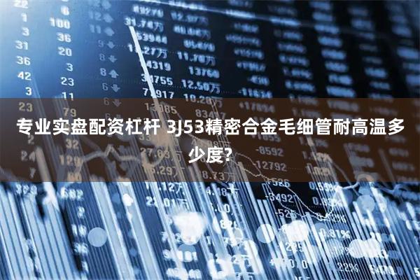 专业实盘配资杠杆 3J53精密合金毛细管耐高温多少度?
