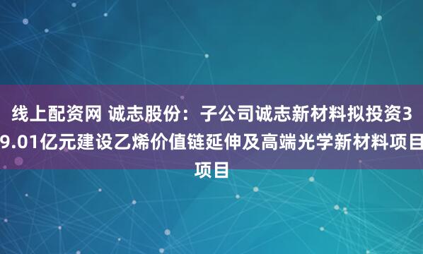 线上配资网 诚志股份：子公司诚志新材料拟投资39.01亿元建设乙烯价值链延伸及高端光学新材料项目