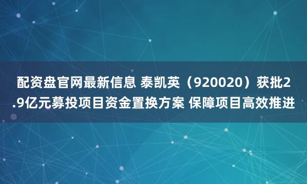 配资盘官网最新信息 泰凯英（920020）获批2.9亿元募投项目资金置换方案 保障项目高效推进