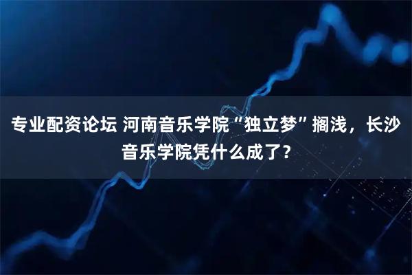 专业配资论坛 河南音乐学院“独立梦”搁浅，长沙音乐学院凭什么成了？