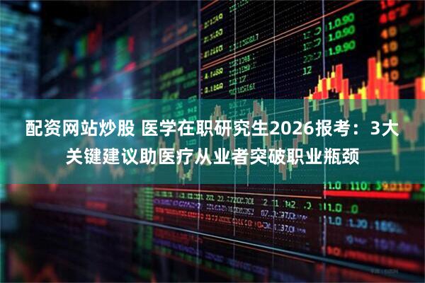 配资网站炒股 医学在职研究生2026报考：3大关键建议助医疗从业者突破职业瓶颈